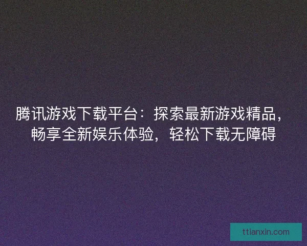 腾讯游戏下载平台：探索最新游戏精品，畅享全新娱乐体验，轻松下载无障碍