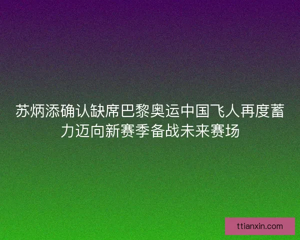 苏炳添确认缺席巴黎奥运中国飞人再度蓄力迈向新赛季备战未来赛场