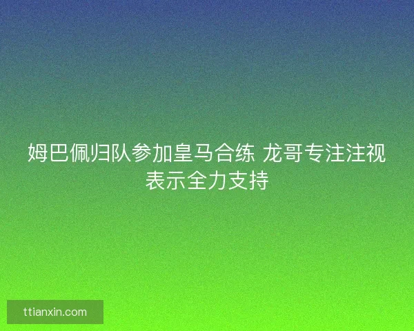 姆巴佩归队参加皇马合练 龙哥专注注视表示全力支持
