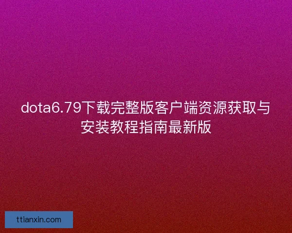 dota6.79下载完整版客户端资源获取与安装教程指南最新版
