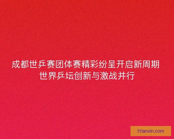 成都世乒赛团体赛精彩纷呈开启新周期 世界乒坛创新与激战并行