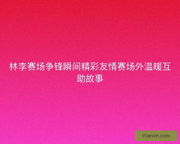 林李赛场争锋瞬间精彩友情赛场外温暖互助故事