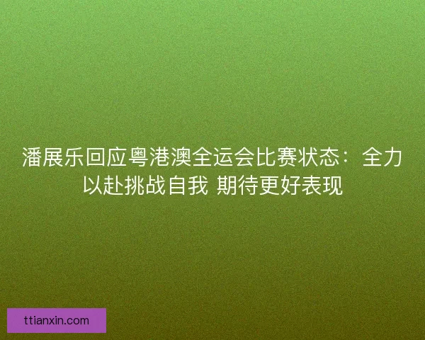 潘展乐回应粤港澳全运会比赛状态：全力以赴挑战自我 期待更好表现