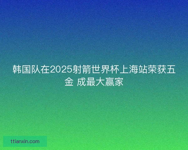 韩国队在2025射箭世界杯上海站荣获五金 成最大赢家