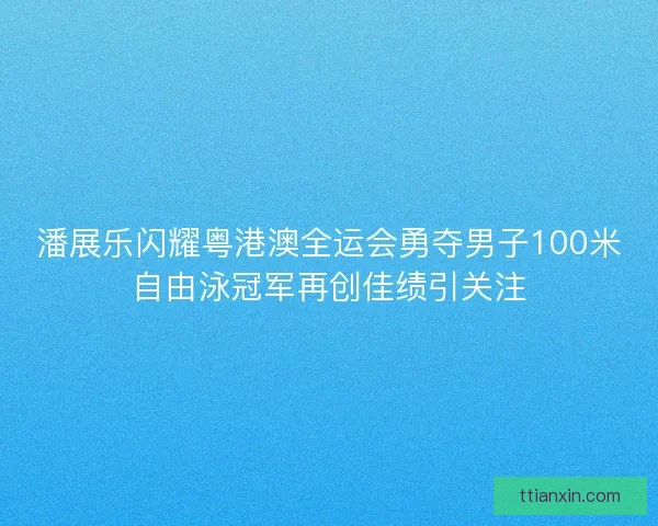 潘展乐闪耀粤港澳全运会勇夺男子100米自由泳冠军再创佳绩引关注
