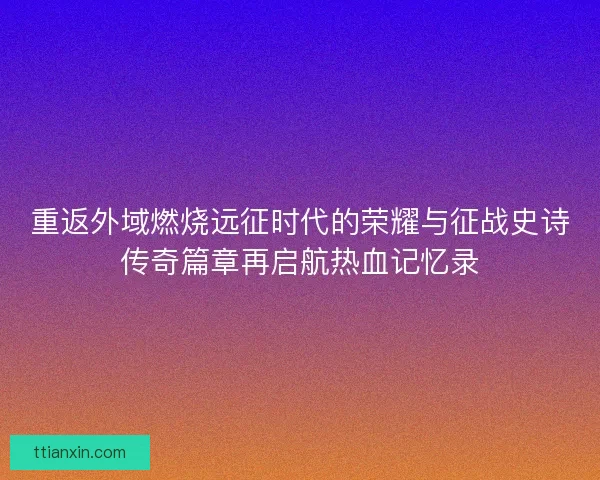 重返外域燃烧远征时代的荣耀与征战史诗传奇篇章再启航热血记忆录