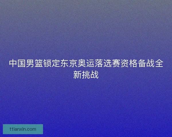 中国男篮锁定东京奥运落选赛资格备战全新挑战